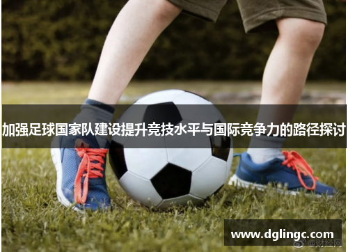 加强足球国家队建设提升竞技水平与国际竞争力的路径探讨